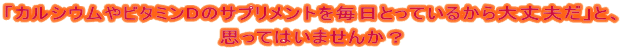 「カルシウムやビタミンDのサプリメントを毎日とっているから大丈夫だ」と、 思ってはいませんか？ 