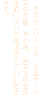 　ケアマネジャーが、介護サービスの手配、その他、自宅での生活全般について相談させていただきます。