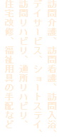 訪問介護、訪問看護、訪問入浴、デイサービス、ショートステイ、訪問リハビリ、通所リハビリ、
住宅改修、福祉用具の手配など