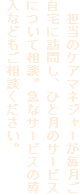 　担当のケアマネジャーが毎月ご自宅に訪問し、ひと月のサービスについて相談。急なサービスの導入などもご相談ください。